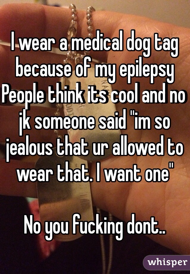 I wear a medical dog tag because of my epilepsy 
People think its cool and no jk someone said "im so jealous that ur allowed to wear that. I want one" 

No you fucking dont..   