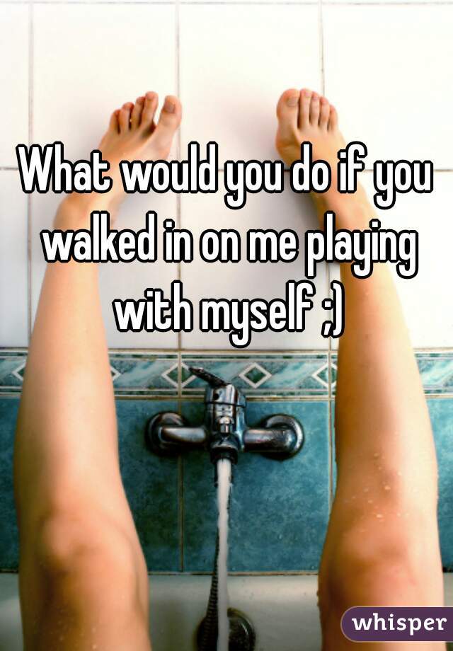 What would you do if you walked in on me playing with myself ;)