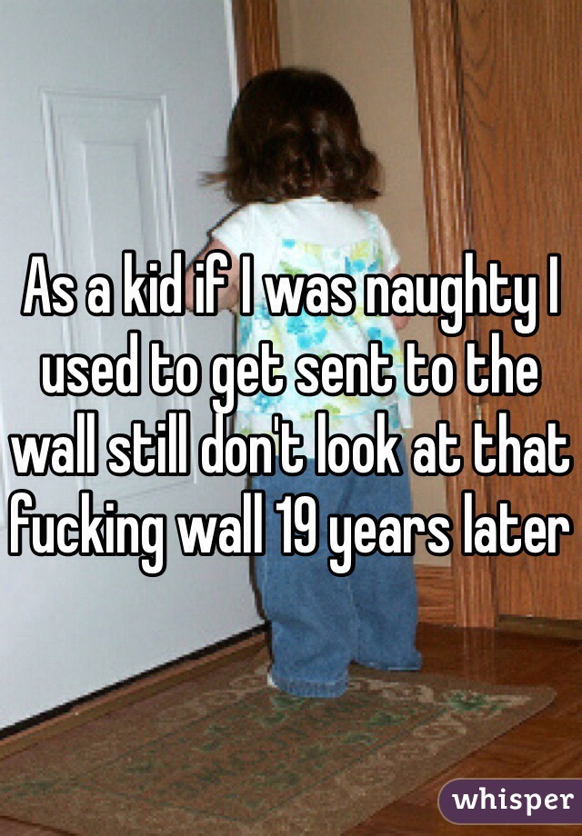 As a kid if I was naughty I used to get sent to the wall still don't look at that fucking wall 19 years later 