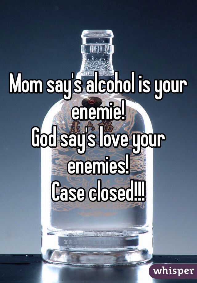 Mom say's alcohol is your enemie!
God say's love your enemies!
Case closed!!!