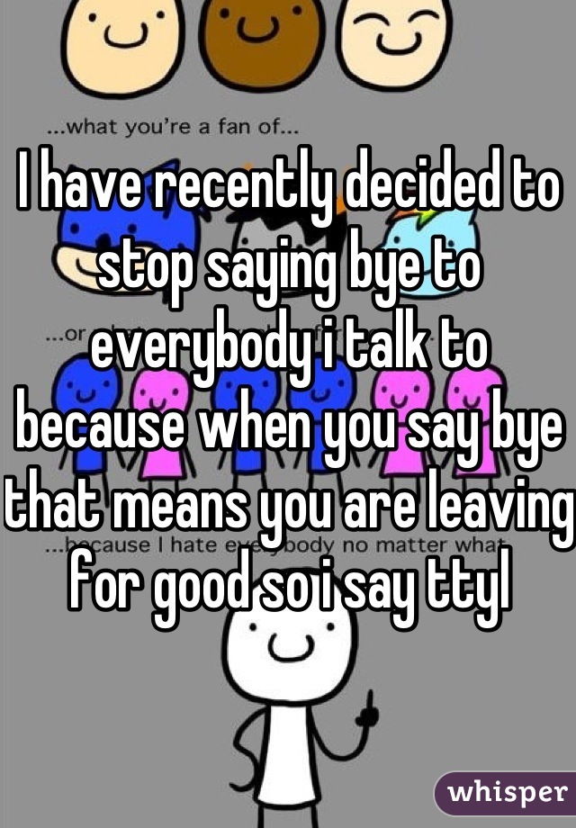 I have recently decided to stop saying bye to everybody i talk to because when you say bye that means you are leaving for good so i say ttyl