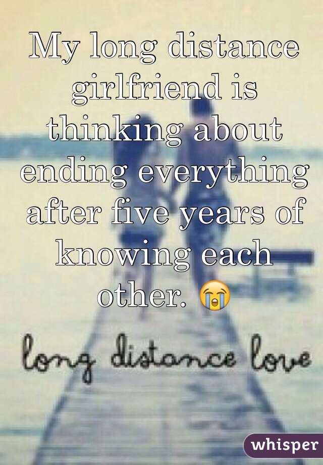 My long distance girlfriend is thinking about ending everything after five years of knowing each other. 😭