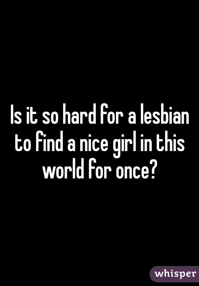 Is it so hard for a lesbian to find a nice girl in this world for once? 