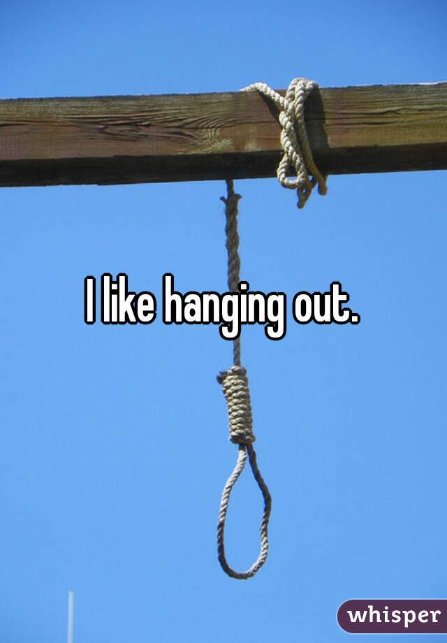 I like hanging out.