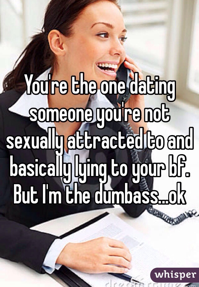 You're the one dating someone you're not sexually attracted to and basically lying to your bf. But I'm the dumbass...ok 