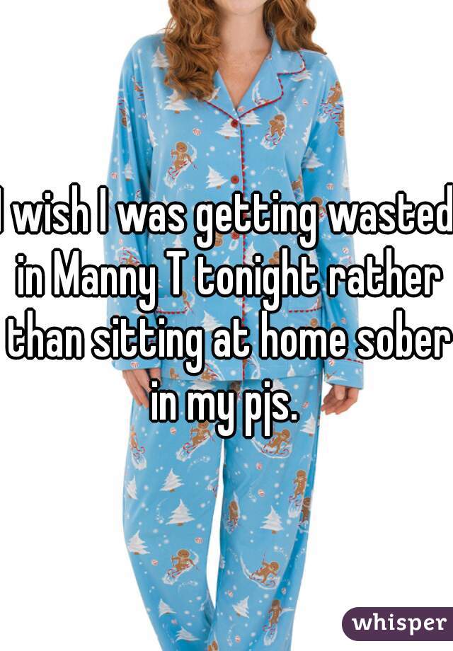 I wish I was getting wasted in Manny T tonight rather than sitting at home sober in my pjs. 