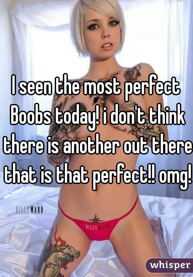 I seen the most perfect Boobs today! i don't think there is another out there that is that perfect!! omg!!