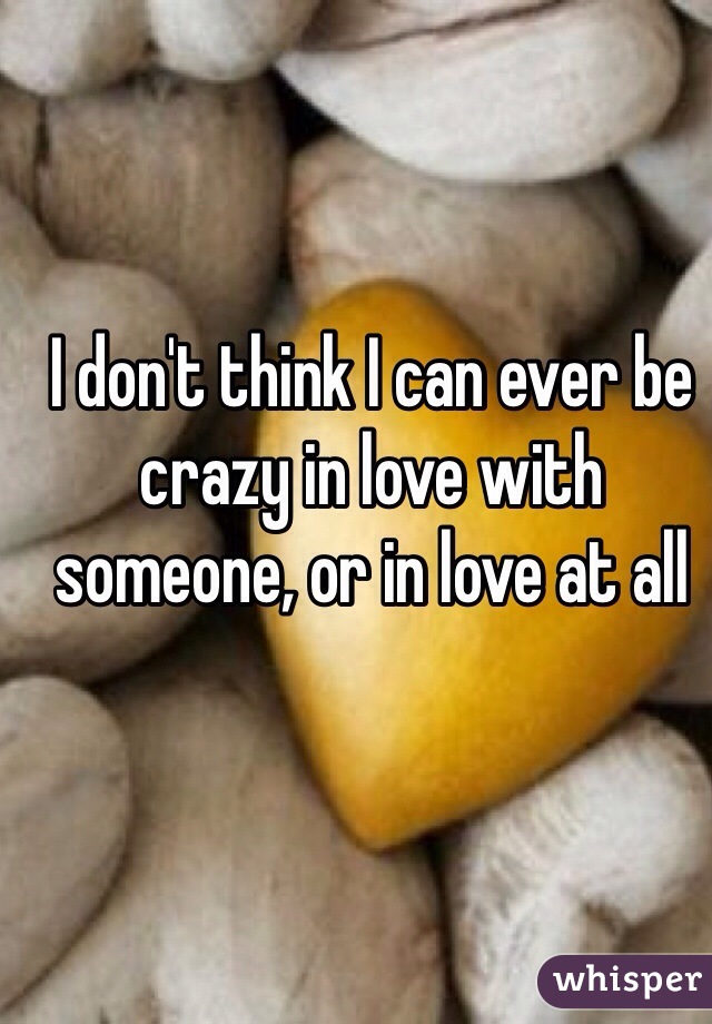 I don't think I can ever be crazy in love with someone, or in love at all 