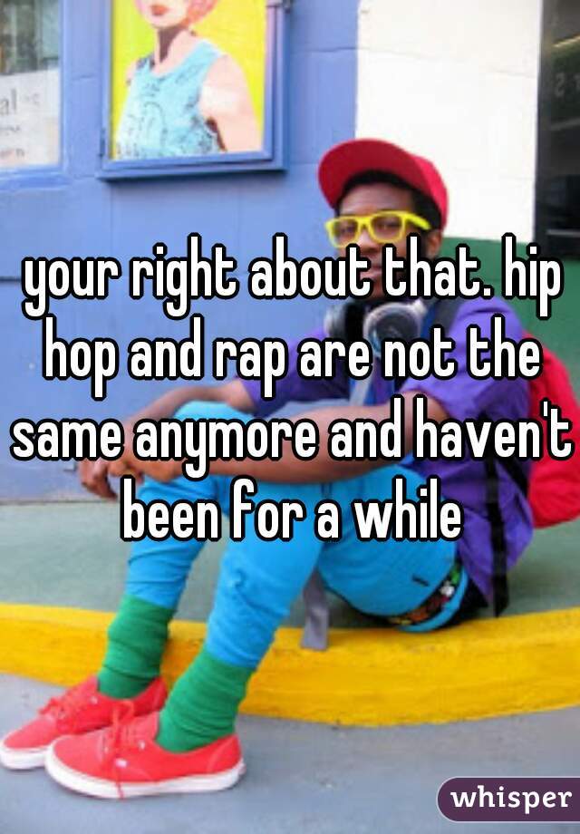  your right about that. hip hop and rap are not the same anymore and haven't been for a while
