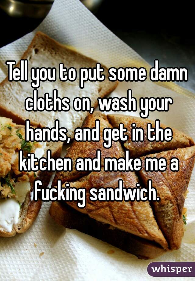 Tell you to put some damn cloths on, wash your hands, and get in the kitchen and make me a fucking sandwich. 