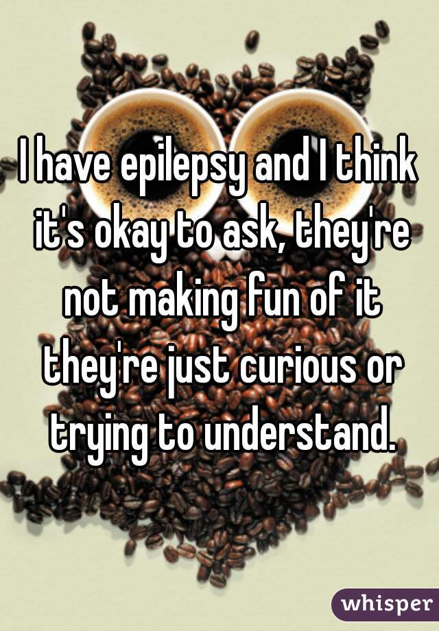 I have epilepsy and I think it's okay to ask, they're not making fun of it they're just curious or trying to understand.