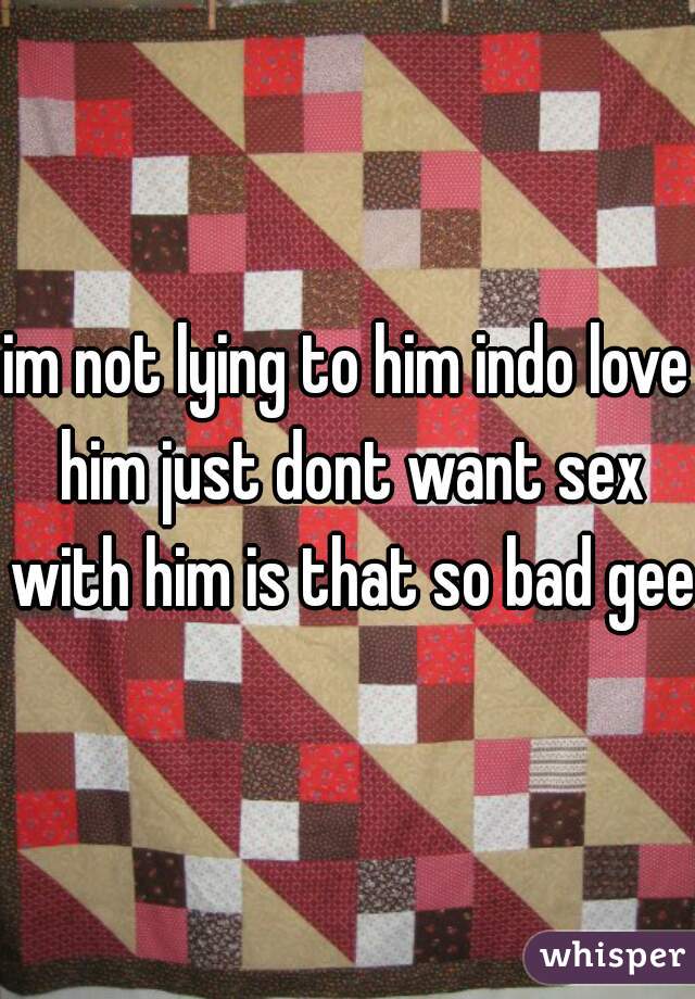 im not lying to him indo love him just dont want sex with him is that so bad geez