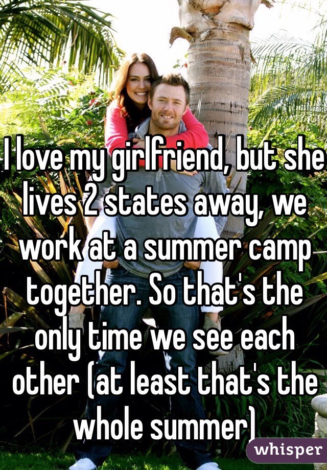 I love my girlfriend, but she lives 2 states away, we work at a summer camp together. So that's the only time we see each other (at least that's the whole summer)