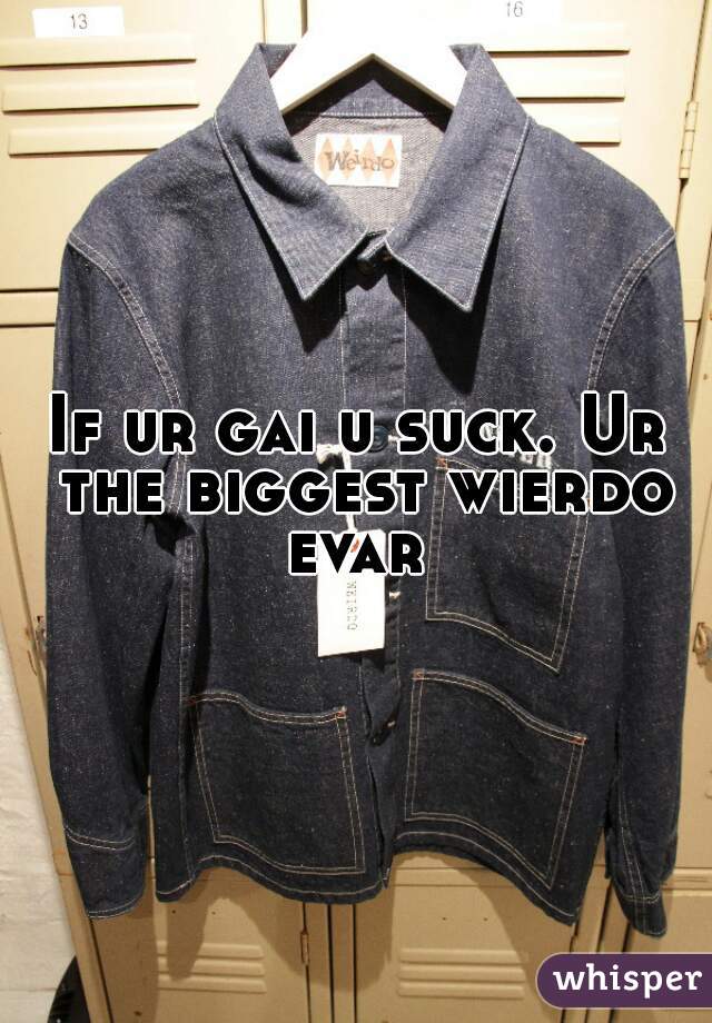 If ur gai u suck. Ur the biggest wierdo evar 