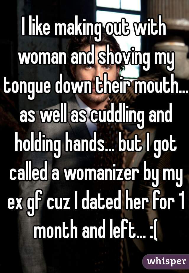 I like making out with woman and shoving my tongue down their mouth... as well as cuddling and holding hands... but I got called a womanizer by my ex gf cuz I dated her for 1 month and left... :(