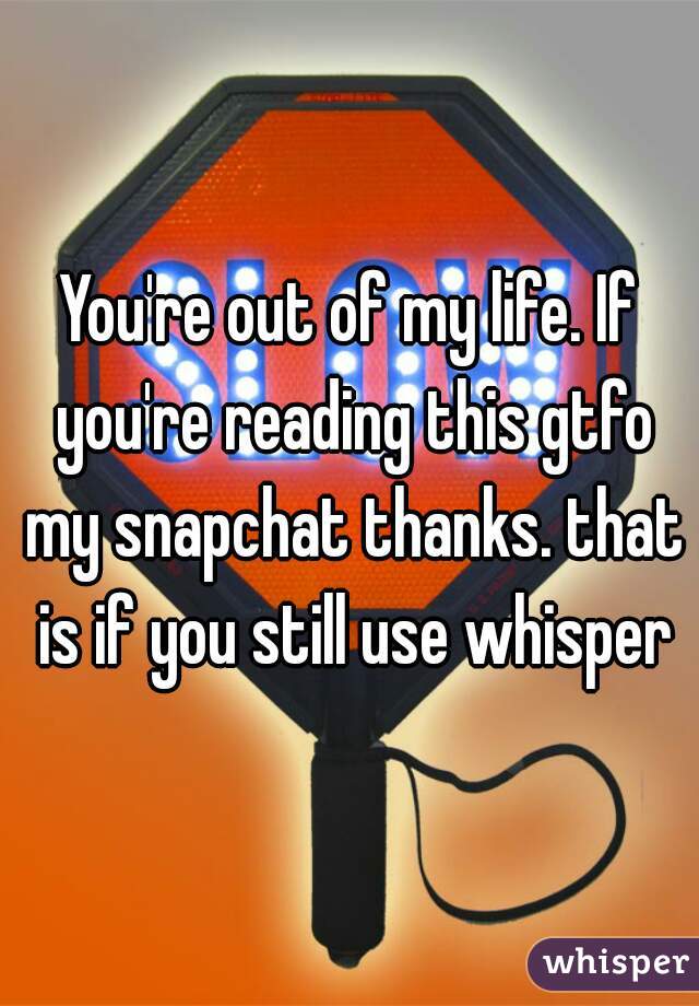 You're out of my life. If you're reading this gtfo my snapchat thanks. that is if you still use whisper