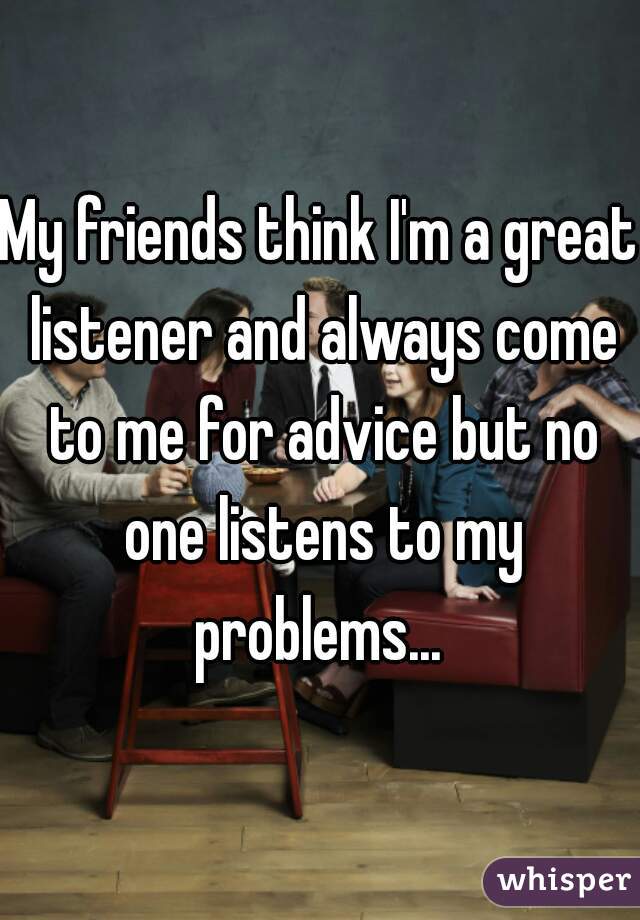 My friends think I'm a great listener and always come to me for advice but no one listens to my problems... 