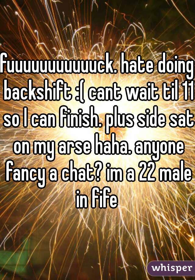 fuuuuuuuuuuuck. hate doing backshift :( cant wait til 11 so I can finish. plus side sat on my arse haha. anyone fancy a chat? im a 22 male in fife 