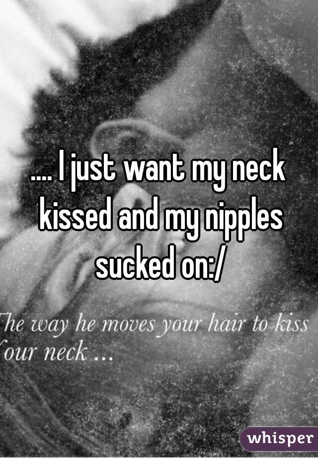 .... I just want my neck kissed and my nipples sucked on:/