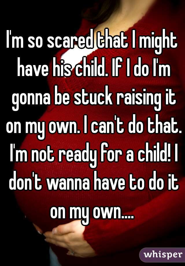 I'm so scared that I might have his child. If I do I'm gonna be stuck raising it on my own. I can't do that. I'm not ready for a child! I don't wanna have to do it on my own.... 