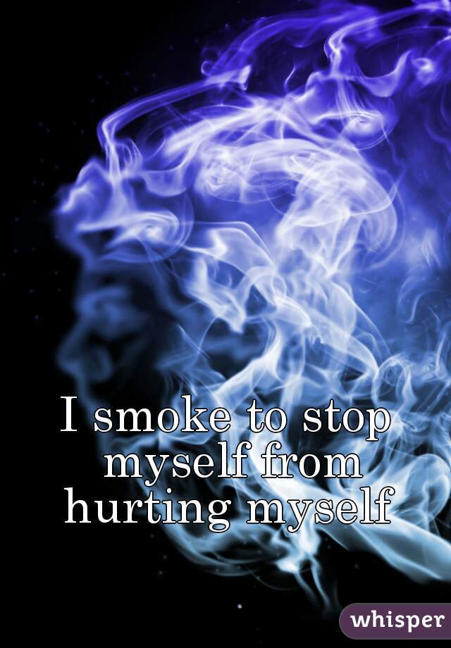 I smoke to stop myself from hurting myself 
