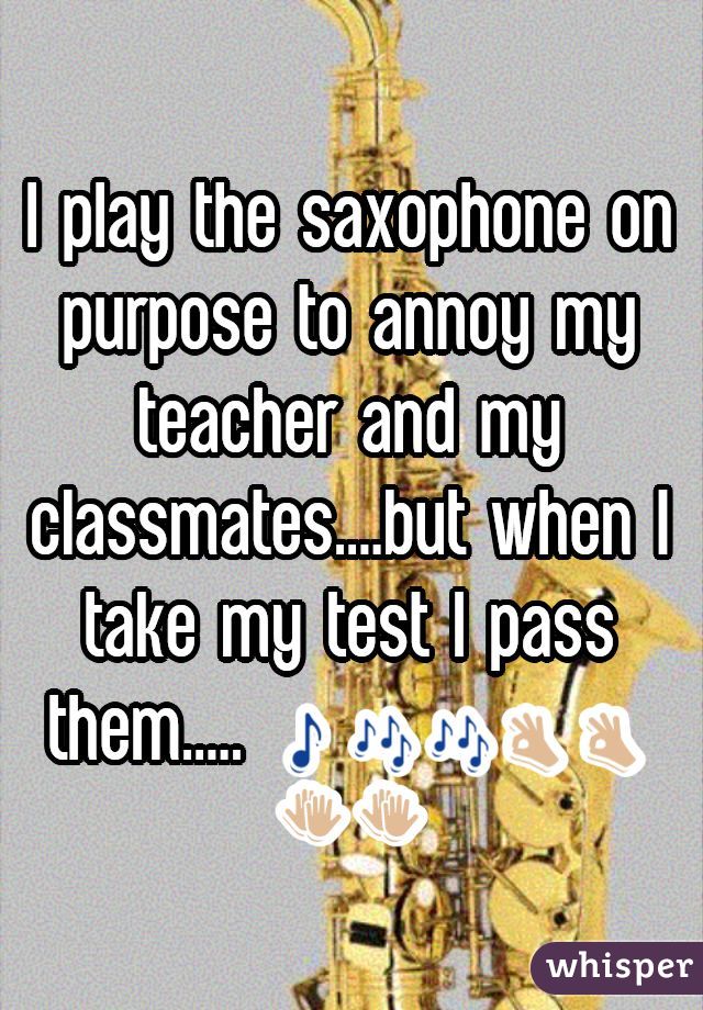 I play the saxophone on purpose to annoy my teacher and my classmates....but when I take my test I pass them..... 🎵🎶🎶👌👌👏👏