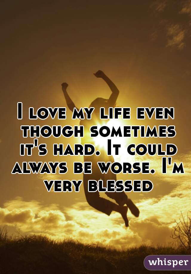 I love my life even though sometimes it's hard. It could always be worse. I'm very blessed