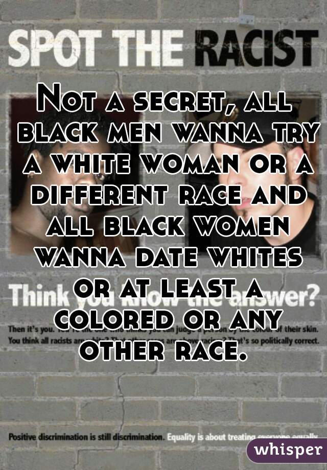 Not a secret, all black men wanna try a white woman or a different race and all black women wanna date whites or at least a colored or any other race. 