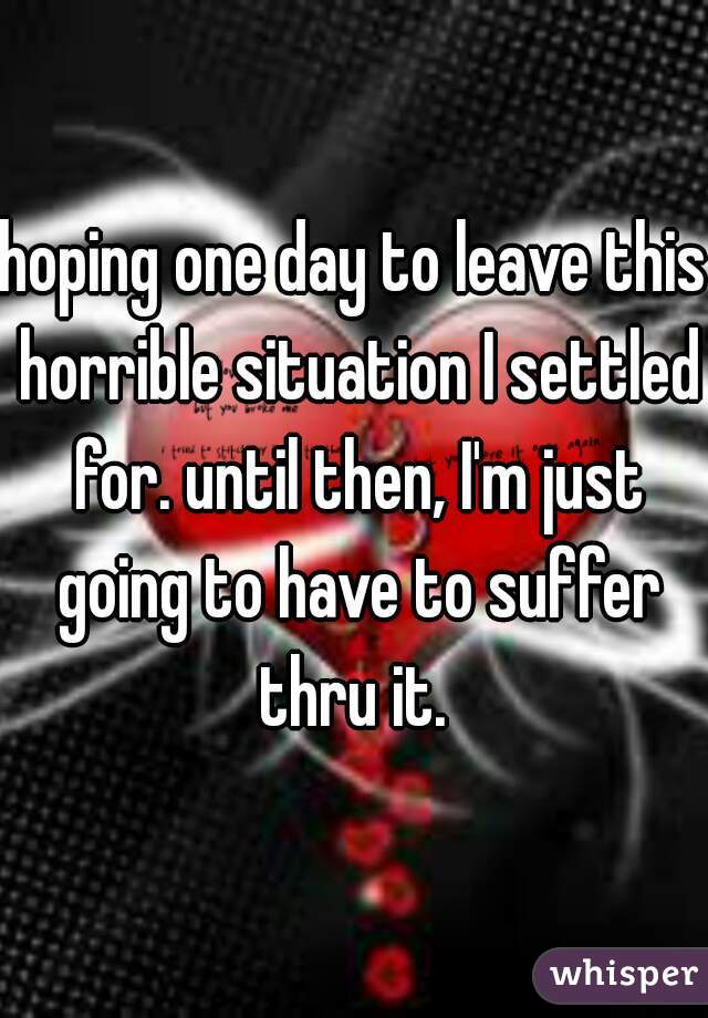 hoping one day to leave this horrible situation I settled for. until then, I'm just going to have to suffer thru it. 