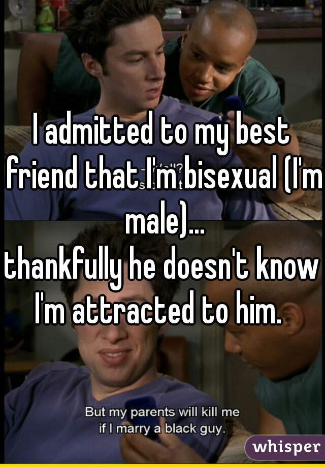 I admitted to my best friend that I'm bisexual (I'm male)...
thankfully he doesn't know I'm attracted to him.  