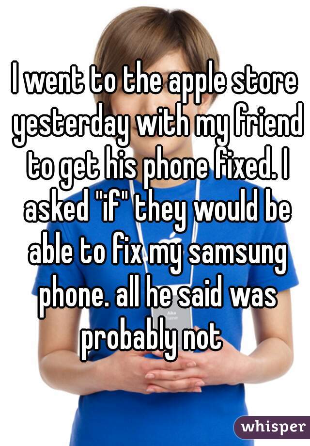 I went to the apple store yesterday with my friend to get his phone fixed. I asked "if" they would be able to fix my samsung phone. all he said was probably not  