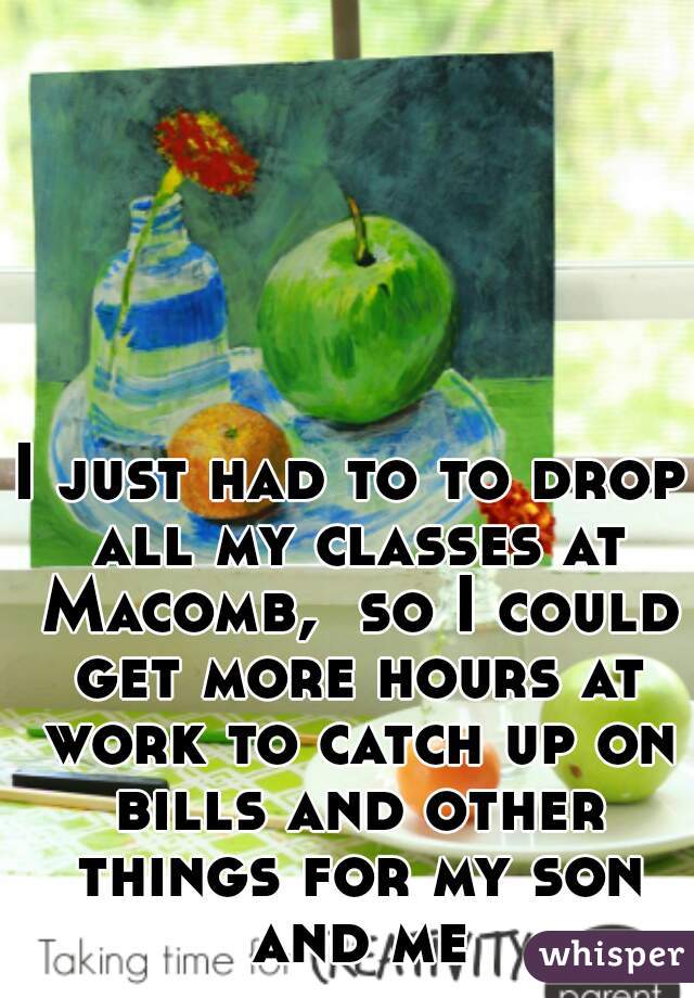 I just had to to drop all my classes at Macomb,  so I could get more hours at work to catch up on bills and other things for my son and me