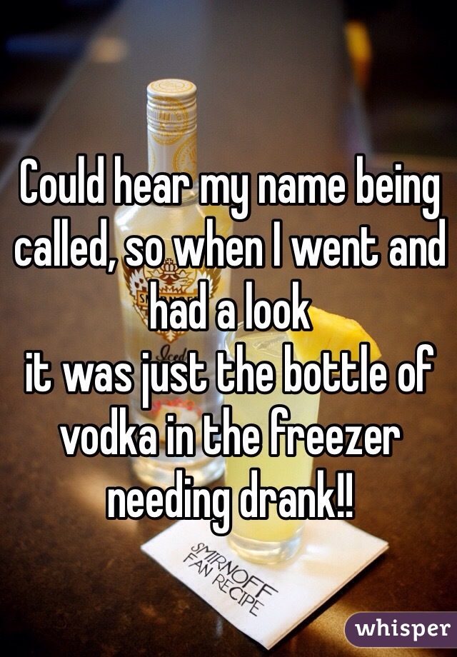 Could hear my name being called, so when I went and had a look 
it was just the bottle of vodka in the freezer needing drank!! 