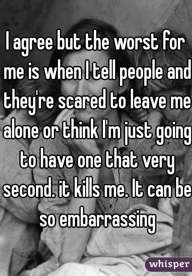 I agree but the worst for me is when I tell people and they're scared to leave me alone or think I'm just going to have one that very second. it kills me. It can be so embarrassing