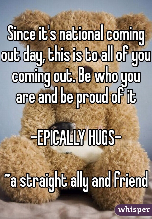 Since it's national coming out day, this is to all of you coming out. Be who you are and be proud of it

-EPICALLY HUGS- 

~a straight ally and friend 