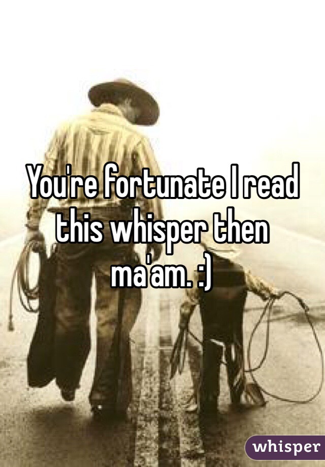 You're fortunate I read this whisper then ma'am. :)