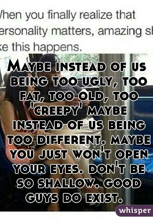 Maybe instead of us being too ugly, too fat, too old, too 'creepy' maybe instead of us being too different. maybe you just won't open your eyes. don't be so shallow. good guys do exist.  