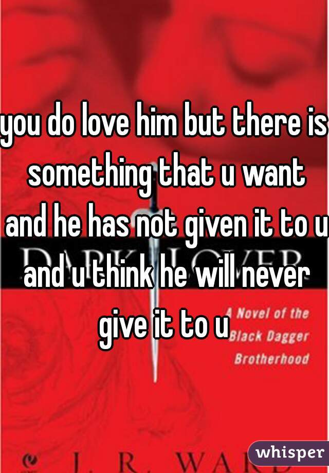 you do love him but there is something that u want and he has not given it to u and u think he will never give it to u 