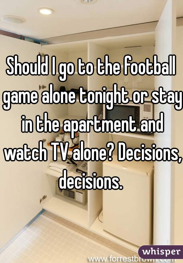 Should I go to the football game alone tonight or stay in the apartment and watch TV alone? Decisions, decisions. 
