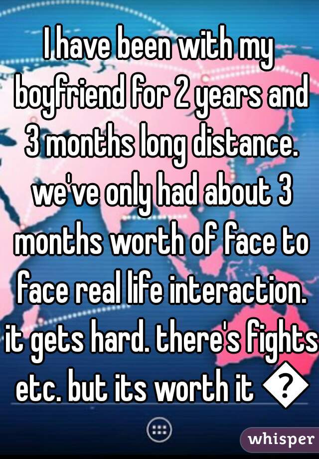 I have been with my boyfriend for 2 years and 3 months long distance. we've only had about 3 months worth of face to face real life interaction. it gets hard. there's fights etc. but its worth it 😊