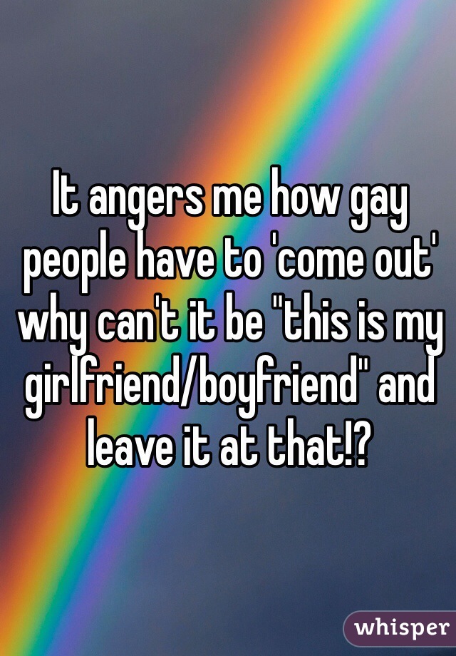 It angers me how gay people have to 'come out' why can't it be "this is my girlfriend/boyfriend" and leave it at that!? 