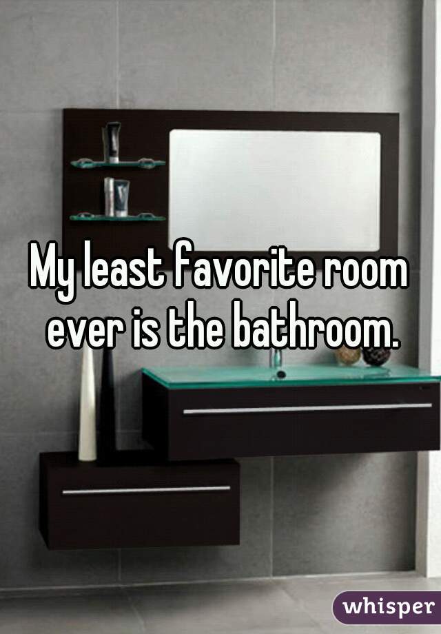 My least favorite room ever is the bathroom.