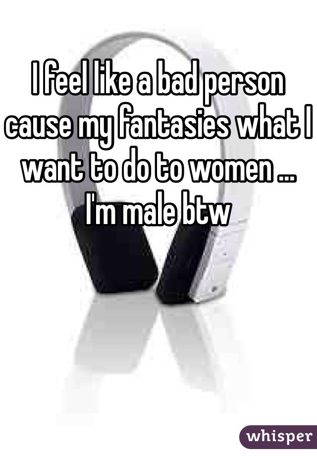 I feel like a bad person cause my fantasies what I want to do to women ...
I'm male btw