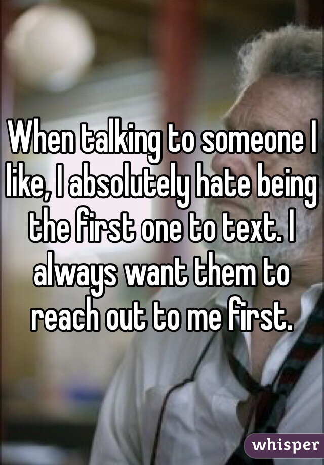 When talking to someone I like, I absolutely hate being the first one to text. I always want them to reach out to me first. 