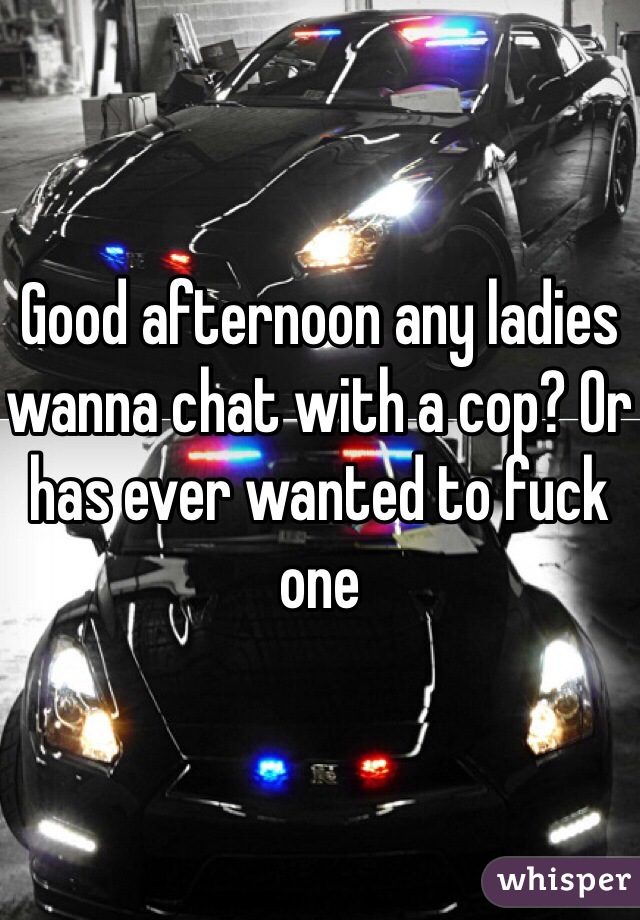 Good afternoon any ladies wanna chat with a cop? Or has ever wanted to fuck one 