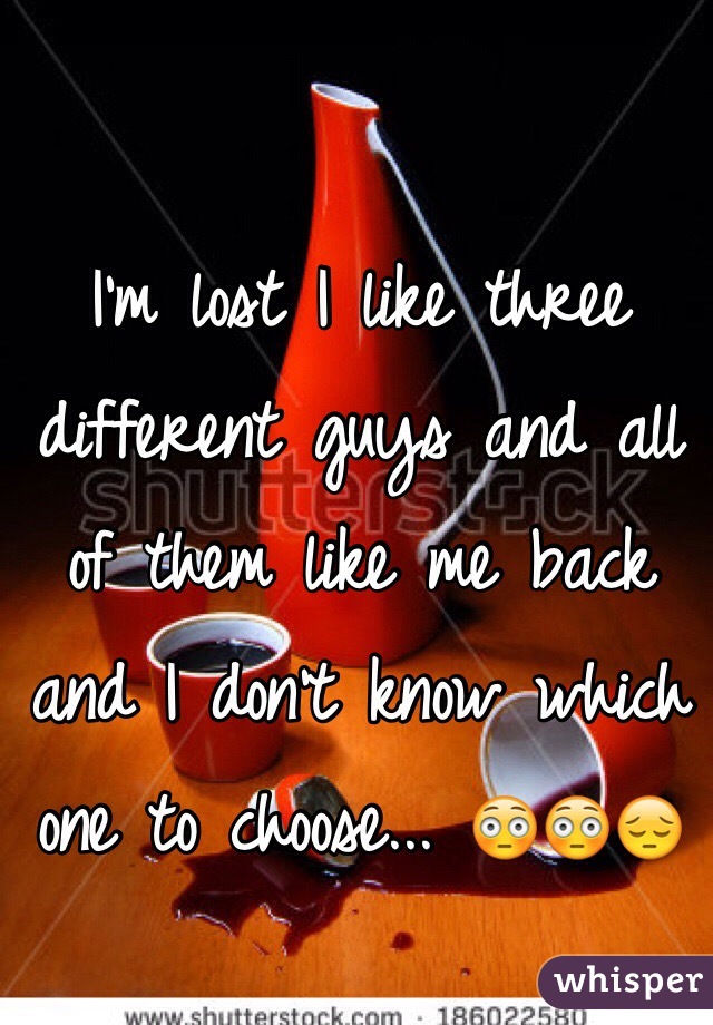 I'm lost I like three different guys and all of them like me back and I don't know which one to choose... 😳😳😔