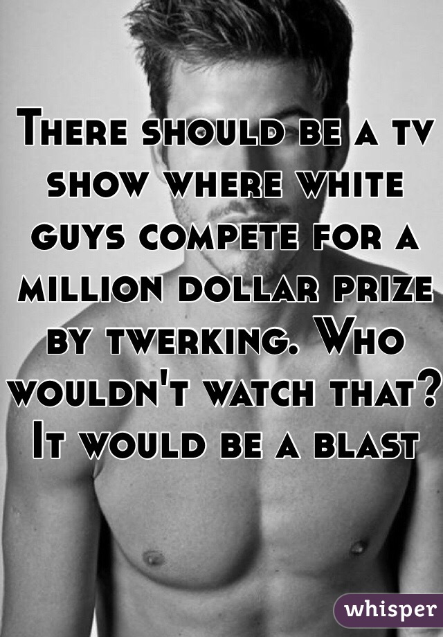 There should be a tv show where white guys compete for a million dollar prize by twerking. Who wouldn't watch that? It would be a blast 