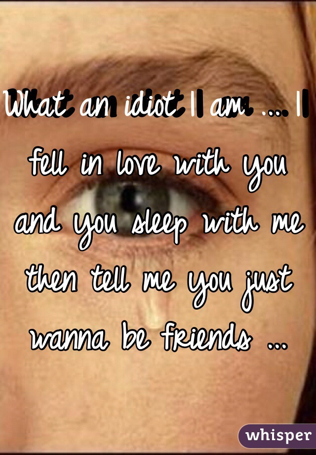 What an idiot I am ... I fell in love with you and you sleep with me then tell me you just wanna be friends ... 