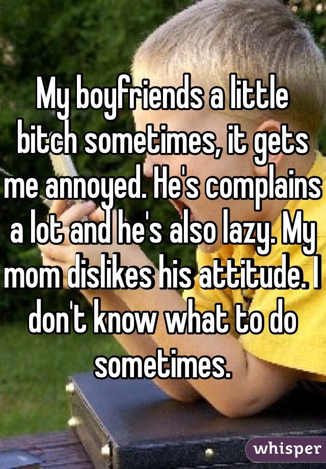 My boyfriends a little bitch sometimes, it gets me annoyed. He's complains a lot and he's also lazy. My mom dislikes his attitude. I don't know what to do sometimes. 