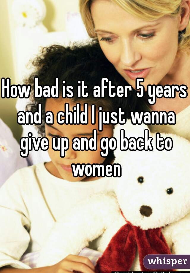 How bad is it after 5 years and a child I just wanna give up and go back to women
